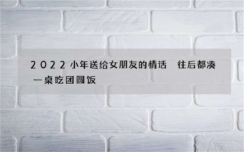 2022小年送给女朋友的情话 往后都凑一桌吃团圆饭